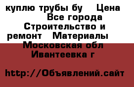 куплю трубы бу  › Цена ­ 10 - Все города Строительство и ремонт » Материалы   . Московская обл.,Ивантеевка г.
